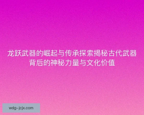 龙跃武器的崛起与传承探索揭秘古代武器背后的神秘力量与文化价值