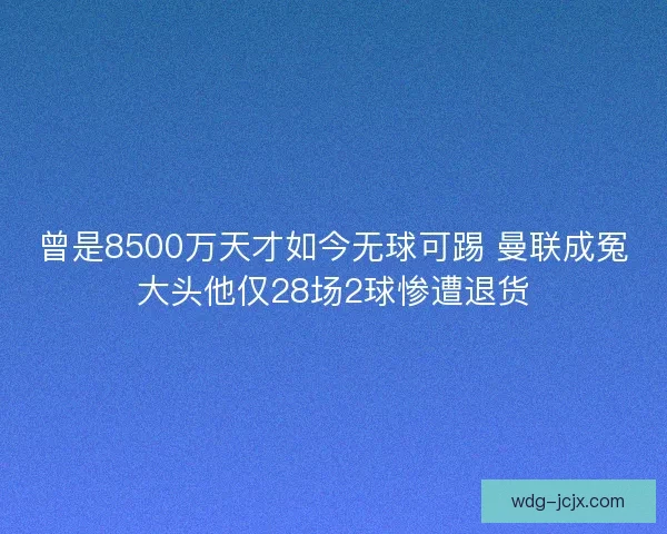 曾是8500万天才如今无球可踢 曼联成冤大头他仅28场2球惨遭退货 曾是8500万天才如今无球可踢 曼联成冤大头他仅28场2球惨遭退货