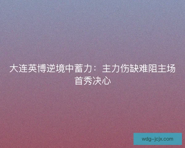 大连英博逆境中蓄力：主力伤缺难阻主场首秀决心