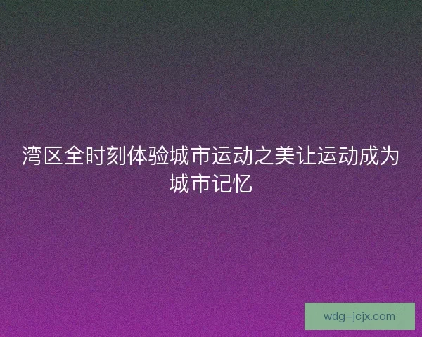湾区全时刻体验城市运动之美让运动成为城市记忆