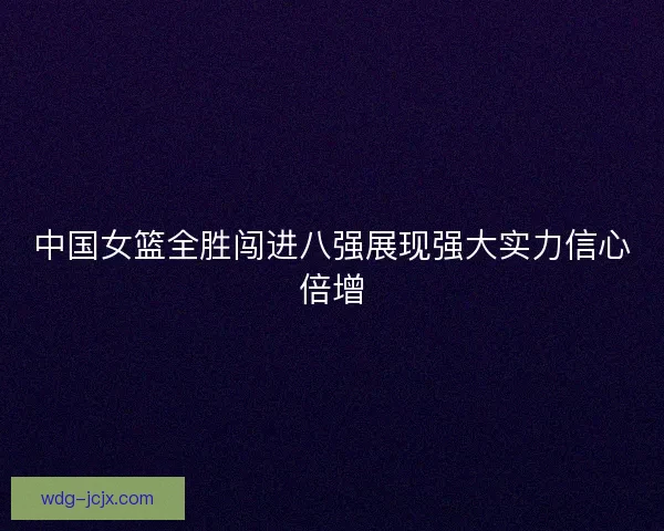 中国女篮全胜闯进八强展现强大实力信心倍增