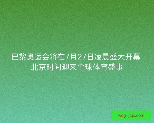 巴黎奥运会将在7月27日凌晨盛大开幕 北京时间迎来全球体育盛事