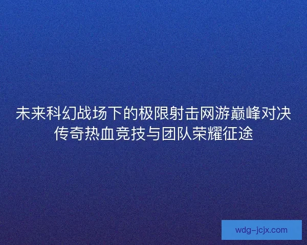 未来科幻战场下的极限射击网游巅峰对决传奇热血竞技与团队荣耀征途