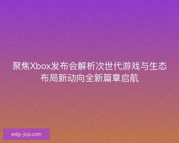 聚焦Xbox发布会解析次世代游戏与生态布局新动向全新篇章启航 聚焦Xbox发布会解析次世代游戏与生态布局新动向全新篇章启航