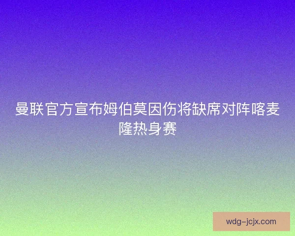 曼联官方宣布姆伯莫因伤将缺席对阵喀麦隆热身赛 曼联官方宣布姆伯莫因伤将缺席对阵喀麦隆热身赛