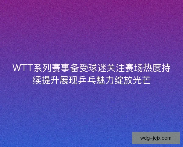 WTT系列赛事备受球迷关注赛场热度持续提升展现乒乓魅力绽放光芒