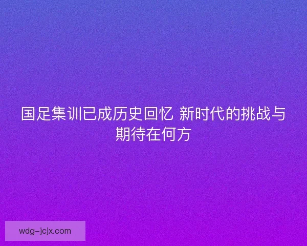 国足集训已成历史回忆 新时代的挑战与期待在何方 国足集训已成历史回忆 新时代的挑战与期待在何方