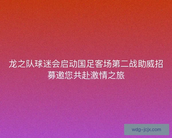 龙之队球迷会启动国足客场第二战助威招募邀您共赴激情之旅