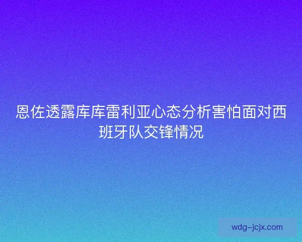 恩佐透露库库雷利亚心态分析害怕面对西班牙队交锋情况